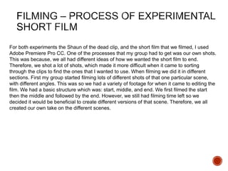 For both experiments the Shaun of the dead clip, and the short film that we filmed, I used
Adobe Premiere Pro CC. One of the processes that my group had to get was our own shots.
This was because, we all had different ideas of how we wanted the short film to end.
Therefore, we shot a lot of shots, which made it more difficult when it came to sorting
through the clips to find the ones that I wanted to use. When filming we did it in different
sections. First my group started filming lots of different shots of that one particular scene,
with different angles. This was so we had a variety of footage for when it came to editing the
film. We had a basic structure which was: start, middle, and end. We first filmed the start
then the middle and followed by the end. However, we still had filming time left so we
decided it would be beneficial to create different versions of that scene. Therefore, we all
created our own take on the different scenes.
 