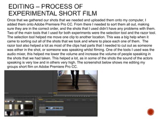 Once that we gathered our shots that we needed and uploaded them onto my computer, I
added them onto Adobe Premiere Pro CC. From there I needed to sort them all out, making
sure they are in the correct order, and the shots that I used didn’t have any problems with them.
Two of the main tools that I used for both experiments were the selection tool and the razor tool.
The selection tool helped me move one clip to another location. This was a big help when it
came to sorting out all of the shots that we took and where to place each one of them. The
razor tool also helped a lot as most of the clips had parts that I needed to cut out as someone
was either in the shot, or someone was speaking whilst filming. One of the tools I used was the
audio mixer, this helped me lower the volume and increase the volume of people speaking in
the shots that we had taken. This helped a lot, as in some of the shots the sound of the actors
speaking is very low and in others very high. The screenshot below shows me editing my
groups short film on Adobe Premiere Pro CC.
 