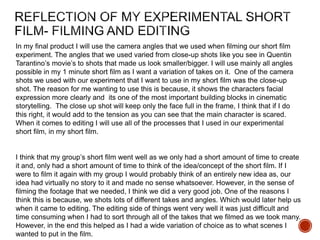 In my final product I will use the camera angles that we used when filming our short film
experiment. The angles that we used varied from close-up shots like you see in Quentin
Tarantino’s movie’s to shots that made us look smaller/bigger. I will use mainly all angles
possible in my 1 minute short film as I want a variation of takes on it. One of the camera
shots we used with our experiment that I want to use in my short film was the close-up
shot. The reason for me wanting to use this is because, it shows the characters facial
expression more clearly and its one of the most important building blocks in cinematic
storytelling. The close up shot will keep only the face full in the frame, I think that if I do
this right, it would add to the tension as you can see that the main character is scared.
When it comes to editing I will use all of the processes that I used in our experimental
short film, in my short film.
I think that my group’s short film went well as we only had a short amount of time to create
it and, only had a short amount of time to think of the idea/concept of the short film. If I
were to film it again with my group I would probably think of an entirely new idea as, our
idea had virtually no story to it and made no sense whatsoever. However, in the sense of
filming the footage that we needed, I think we did a very good job. One of the reasons I
think this is because, we shots lots of different takes and angles. Which would later help us
when it came to editing. The editing side of things went very well it was just difficult and
time consuming when I had to sort through all of the takes that we filmed as we took many.
However, in the end this helped as I had a wide variation of choice as to what scenes I
wanted to put in the film.
 
