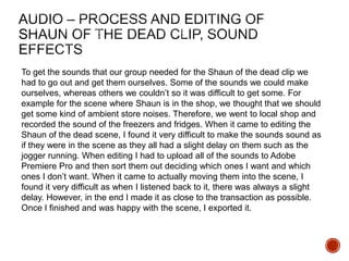 To get the sounds that our group needed for the Shaun of the dead clip we
had to go out and get them ourselves. Some of the sounds we could make
ourselves, whereas others we couldn’t so it was difficult to get some. For
example for the scene where Shaun is in the shop, we thought that we should
get some kind of ambient store noises. Therefore, we went to local shop and
recorded the sound of the freezers and fridges. When it came to editing the
Shaun of the dead scene, I found it very difficult to make the sounds sound as
if they were in the scene as they all had a slight delay on them such as the
jogger running. When editing I had to upload all of the sounds to Adobe
Premiere Pro and then sort them out deciding which ones I want and which
ones I don’t want. When it came to actually moving them into the scene, I
found it very difficult as when I listened back to it, there was always a slight
delay. However, in the end I made it as close to the transaction as possible.
Once I finished and was happy with the scene, I exported it.
 