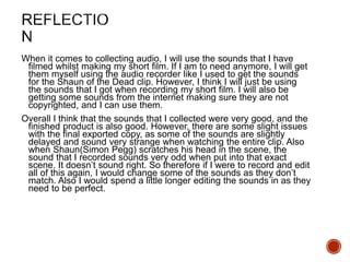 When it comes to collecting audio, I will use the sounds that I have
filmed whilst making my short film. If I am to need anymore, I will get
them myself using the audio recorder like I used to get the sounds
for the Shaun of the Dead clip. However, I think I will just be using
the sounds that I got when recording my short film. I will also be
getting some sounds from the internet making sure they are not
copyrighted, and I can use them.
Overall I think that the sounds that I collected were very good, and the
finished product is also good. However, there are some slight issues
with the final exported copy, as some of the sounds are slightly
delayed and sound very strange when watching the entire clip. Also
when Shaun(Simon Pegg) scratches his head in the scene, the
sound that I recorded sounds very odd when put into that exact
scene. It doesn’t sound right. So therefore if I were to record and edit
all of this again, I would change some of the sounds as they don’t
match. Also I would spend a little longer editing the sounds in as they
need to be perfect.
 