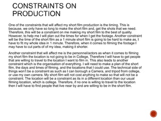 One of the constraints that will affect my short film production is the timing. This is
because, we only have so long to make the short film and, get the shots that we need.
Therefore, this will be a constraint on me making my short film to the best of quality.
However, to help me I will plan out the times for when I get the footage. Another constraint
will be the time of the short film as a 1 minute short film is going to be hard to make as, I
have to fit my whole idea in 1 minute. Therefore, when it comes to filming the footage I
may have to cut parts of of my idea, making it shorter.
Another constraint that will affect me is the personnel/actors as when it comes to filming
my short film the location is not going to be in College, Therefore I will have to get people
that are willing to travel to the location I want to film in. This also leads to another
constraint which is the organisation of everything. I will need to make a plan of the short
film, the days and times of filming, and the locations that I could use. The technical side of
things won’t be a constraint as such as I can borough a Camera, and tripod from college,
or use my own camera. My short film will not cost anything to make so that will not be a
constraint. The location will be a constraint as its in a different location than our usual
filming location, which is college. Therefore, if no one is willing to travel to the location
then I will have to find people that live near by and are willing to be in the short film.
 