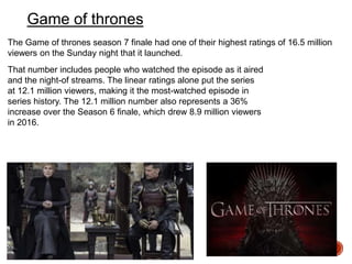 Game of thrones
That number includes people who watched the episode as it aired
and the night-of streams. The linear ratings alone put the series
at 12.1 million viewers, making it the most-watched episode in
series history. The 12.1 million number also represents a 36%
increase over the Season 6 finale, which drew 8.9 million viewers
in 2016.
The Game of thrones season 7 finale had one of their highest ratings of 16.5 million
viewers on the Sunday night that it launched.
 