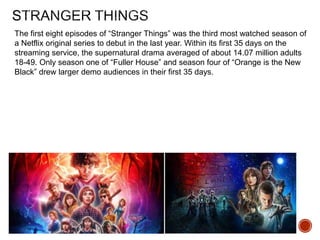 The first eight episodes of “Stranger Things” was the third most watched season of
a Netflix original series to debut in the last year. Within its first 35 days on the
streaming service, the supernatural drama averaged of about 14.07 million adults
18-49. Only season one of “Fuller House” and season four of “Orange is the New
Black” drew larger demo audiences in their first 35 days.
 