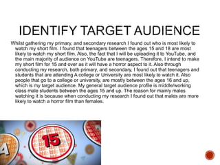Whilst gathering my primary, and secondary research I found out who is most likely to
watch my short film. I found that teenagers between the ages 15 and 18 are most
likely to watch my short film. Also, the fact that I will be uploading it to YouTube, and
the main majority of audience on YouTube are teenagers. Therefore, I intend to make
my short film for 15 and over as it will have a horror aspect to it. Also through
conducting my research, both primary, and secondary, I found out that teenagers and
students that are attending A college or University are most likely to watch it. Also
people that go to a college or university, are mostly between the ages 16 and up,
which is my target audience. My general target audience profile is middle/working
class male students between the ages 15 and up. The reason for mainly males
watching it is because when conducting my research I found out that males are more
likely to watch a horror film than females.
 