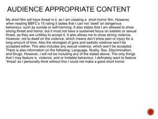 My short film will have threat in it, as I am creating a short horror film. However,
when reading BBFC’s 15 rating it states that I can not ‘dwell’ on dangerous
behaviour, such as suicide or self-harming. It also states that I am allowed to show
strong threat and horror, but it must not have a sustained focus on sadistic or sexual
threat, as they are unlikley to accept it. It also allows me to show strong violence.
However, not to dwell on the violence, which means don’t show pain or injury for a
long amount of time. Also the strongest of gore and sadistic violence won’t be
accepted either. This also includes any sexual violence, which won’t be accepted.
There is also information on the following: Language, Nudity, Sex, Discrimination,
and Drugs. However, I will not be including any of the stated above. The only things
that I may feature is violence, and or Imitable behaviour. I definately want to feature
‘threat’ as I personally think without this I could not make a good short horror.
 