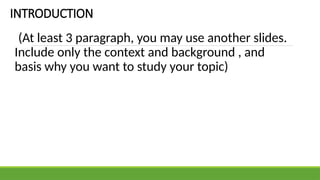 INTRODUCTION
(At least 3 paragraph, you may use another slides.
Include only the context and background , and
basis why you want to study your topic)
 