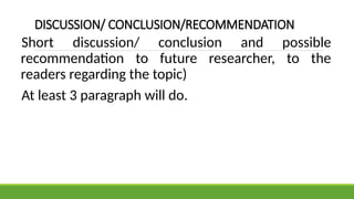 DISCUSSION/ CONCLUSION/RECOMMENDATION
Short discussion/ conclusion and possible
recommendation to future researcher, to the
readers regarding the topic)
At least 3 paragraph will do.
 