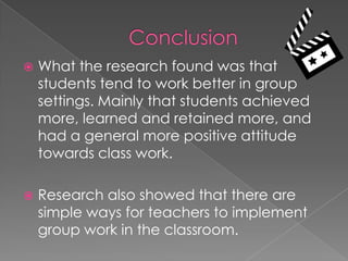 ConclusionWhat the research found was that students tend to work better in group settings. Mainly that students achieved more, learned and retained more, and had a general more positive attitude towards class work. Research also showed that there are simple ways for teachers to implement group work in the classroom. 