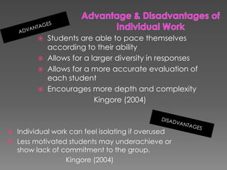 Advantage & Disadvantages ofIndividual Work ADVANTAGESStudents are able to pace themselves according to their abilityAllows for a larger diversity in responsesAllows for a more accurate evaluation of each studentEncourages more depth and complexityKingore (2004)DISADVANTAGESIndividual work can feel isolating if overusedLess motivated students may underachieve or  show lack of commitment to the group. Kingore (2004) 