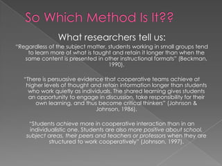 So Which Method Is It?? What researchers tell us: “Regardless of the subject matter, students working in small groups tend to learn more of what is taught and retain it longer than when the same content is presented in other instructional formats” (Beckman, 1990).“There is persuasive evidence that cooperative teams achieve at higher levels of thought and retain information longer than students who work quietly as individuals. The shared learning gives students an opportunity to engage in discussion, take responsibility for their own learning, and thus become critical thinkers” (Johnson & Johnson, 1986). “Students achieve more in cooperative interaction than in an individualistic one. Students are also more positive about school, subject areas, their peers and teachers or professors when they are structured to work cooperatively” (Johnson, 1997). 