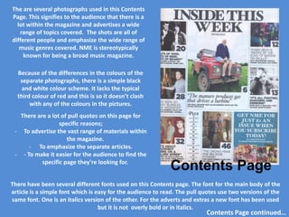 The are several photographs used in this Contents
Page. This signifies to the audience that there is a
  lot within the magazine and advertises a wide
   range of topics covered. The shots are all of
different people and emphasize the wide range of
   music genres covered. NME is stereotypically
     known for being a broad music magazine.

  Because of the differences in the colours of the
   separate photographs, there is a simple black
    and white colour scheme. It lacks the typical
  third colour of red and this is so it doesn’t clash
       with any of the colours in the pictures.
   There are a lot of pull quotes on this page for
                  specific reasons;
 - To advertise the vast range of materials within
                     the magazine.
      - To emphasize the separate articles.
 - - To make it easier for the audience to find the
           specific page they’re looking for.
                                                             Contents Page
There have been several different fonts used on this Contents page. The font for the main body of the
article is a simple font which is easy for the audience to read. The pull quotes use two versions of the
same font. One is an italics version of the other. For the adverts and extras a new font has been used
                                   but it is not overly bold or in italics.
                                                                           Contents Page continued…
 