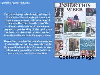 Contents Page continued…



 This contents page relies heavily on images to
   fill the space. The writing is quite bare and
  there is even an advert to fill some more of
     the space. This could be reflective of the
   audience and the amount of time they are
 prepared to spend reading . A short pull quote
   in the centre of the page has been used to
 focus the audience's attention towards there.

 The contents page has the look of a scrapbook
  in places. It is eye catching, particularly with
 the use of black and white. The contents page
   follows many conventions of a broad music
      genre with the use of distressed fonts.
                                                     Contents Page
 