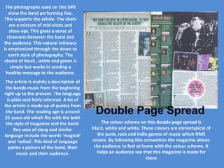 The photographs used on this DPS
   show the band performing live.
This supports the article. The shots
   are a mixture of mid-shots and
   close-ups. This gives a sense of
  closeness between the band and
the audience. This natural intimacy
is emphasized through the down to
   earth style of photography. The
choice of black , white and green is
    simple but works in sending a
 healthy message to the audience.
 The article is mainly a description of
 the bands music from the beginning
right up to the present. The language
  is plain and fairly informal. A lot of
the article is made up of quotes from
 the band. The reading age is around
21 years old which fits with the both
                                            Double Page Spread
 the style of magazine and the band.            The colour scheme on this double page spread is
      Key uses of slang and similar        black, white and white. These colours are stereotypical of
language include the words ‘magical’          the punk, rock and indie genres of music which NME
   and ‘veiled’. This kind of language     covers. By following this convention the magazine allows
   paints a picture of the band, their      the audience to feel at home with the colour scheme. It
       music and their audience.             helps an audience see that this magazine is made for
                                                                      them
 