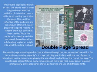 This double page spread is full
 of text. The article itself is quite
       long and even with the
  addition of a timeline there is
 still a lot of reading material on
       the page. This could be
  reflective of the audience and
   the amount of time they are
  prepared to spend reading . A
   random short pull quote has
       been used to focus the
   audience's attention and this
    has been followed up with a
  sub heading to give an insight
   into what the article is about
                                        Double Page Spread
 The double page spread appeals to the audience through the vast amount of text which fits
   the audiences reading capacity's. It is eye catching, particularly with the use of green, a
natural and earthy colour to emphasize the stark black and white of the rest of the page. The
   double page spread follows many conventions of the broad rock music genre, informal
        photography at live gigs bands shown performing and use of distressed fonts.
 