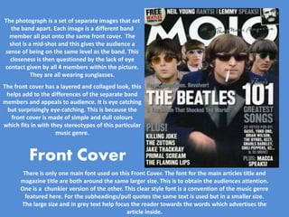 The photograph is a set of separate images that set
   the band apart. Each image is a different band
  member all put onto the same front cover. The
  shot is a mid-shot and this gives the audience a
sense of being on the same level as the band. This
  closeness is then questioned by the lack of eye
contact given by all 4 members within the picture.
           They are all wearing sunglasses.
The front cover has a layered and collaged look, this
 helps add to the differences of the separate band
members and appeals to audience. It is eye catching
 but surprisingly eye-catching. This is because the
   front cover is made of simple and dull colours
which fits in with they stereotypes of this particular
                     music genre.




       There is only one main font used on this Front Cover. The font for the main articles title and
      magazine title are both around the same larger size. This is to obtain the audiences attention.
      One is a chunkier version of the other. This clear style font is a convention of the music genre
        featured here. For the subheadings/pull quotes the same text is used but in a smaller size.
      The large size and in grey text help focus the reader towards the words which advertises the
                                               article inside.
 