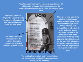 This photograph is perfect for a contents page because it is
                         laid out as if to suggest that the articles within the
                     magazine are presented to us as a door into another music
                                                 genre.

    The colour scheme is
simple. The black and white                                              There are several main fonts
photography allows the red                                                   within this double page
  title texts and headings                                               spread. The pull quote at the
   stand out even more.                                                    bottom of this page is in a
                                                                               totally different and
                                                                         enlarged font to advertise it
                                                                            better and make it more
                                                                           noticeable. The title of the
                                                                             magazine is even more
   The smaller main text                                                 emphasized at the top of the
    which describes the                                                  page and is the biggest word
     articles signals the                                                 on the page. This allows the
   amount the intended                                                   audience to become more at
 audience is willing to read.                                            home with the magazine and
                                                                            so to speak, make it their
                                                                                       own.
                                Contents Page
                         The text to picture ratio is pretty even, the body
                          on the right hand side kind of balances out the
                                     text on the left hand side.
 