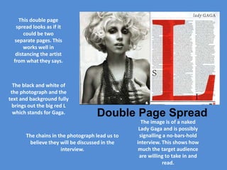 This double page
   spread looks as if it
       could be two
  separate pages. This
       works well in
   distancing the artist
  from what they says.



  The black and white of
 the photograph and the
text and background fully
 brings out the big red L
  which stands for Gaga.            Double Page Spread
                                                   The image is of a naked
                                                  Lady Gaga and is possibly
       The chains in the photograph lead us to    signalling a no-bars-hold
        believe they will be discussed in the    interview. This shows how
                      interview.                  much the target audience
                                                  are willing to take in and
                                                             read.
 