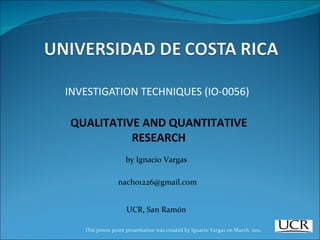INVESTIGATION TECHNIQUES (IO-0056) QUALITATIVE AND QUANTITATIVE RESEARCH [email_address] UCR, San Ramón This power point presentation was created by Ignacio Vargas on March, 2011. by Ignacio Vargas 