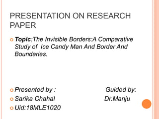 PRESENTATION ON RESEARCH
PAPER
 Topic:The Invisible Borders:A Comparative
Study of Ice Candy Man And Border And
Boundaries.
 Presented by : Guided by:
 Sarika Chahal Dr.Manju
 Uid:18MLE1020
 