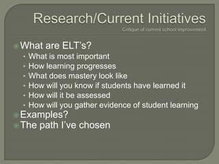 Research/Current InitiativesCritique of current school improvement What are ELT’s?  What is most important How learning progresses What does mastery look like How will you know if students have learned it How will it be assessed How will you gather evidence of student learning Examples? The path I’ve chosen 
