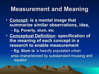 Measurement and Meaning Concept : is a mental image that summarize similar observations, idea, Eg. Poverty, slum, etc Conceptual Definition : specification of the meaning of each concept in a research to enable measurement Eg. Slum is  ‘a heavily populated urban area characterized by substandard housing and squalor’. 
