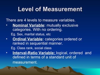 Level of Measurement There are 4 levels to measure variables. Nominal Variable :  mutually exclusive categories. With no ordering. Eg. Sex, marital status, etc  Ordinal Variable :  categories ordered or ranked in sequential manner. Eg. Class rank, social class Interval-Ratio Variable:  logical, ordered  and defined in terms of a standard unit of  measurement.  