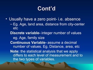 Cont’d Usually have a zero point- i.e. absence Eg. Age, land area, distance from city-center etc Discrete variable-  integer number of values eg. Age, family size Continuous Variable-  assume a decimal number of values. Eg. Distance, area, etc  Note:  the statistical analysis that we apply differs to each level of measurement and to the two types of variables. 