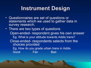 Instrument Design Questionnaires are set of questions or statements which we used to gather data in survey research. There are two types of questions  Open-ended- respondent gives his own answer Eg. What is your attitude towards Addis trans? Close-ended- respondents selects from the choices provided Eg. How do you grade urban trans in Addis Good  Fair  Bad 