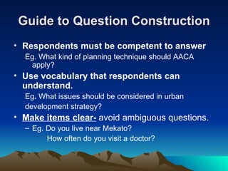 Guide to Question Construction Respondents must be competent to answer Eg. What kind of planning technique should AACA apply? Use vocabulary that respondents can understand. Eg .  What issues should be considered in urban  development strategy? Make items clear-  avoid ambiguous questions. Eg. Do you live near Mekato? How often do you visit a doctor? 