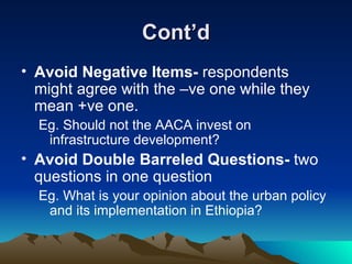 Cont’d Avoid Negative Items-  respondents might agree with the –ve one while they mean +ve one.  Eg. Should not the AACA invest on infrastructure development? Avoid Double Barreled Questions-  two questions in one question Eg. What is your opinion about the urban policy and its implementation in Ethiopia?  