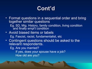 Cont’d Format questions in a sequential order and bring together similar questions Eg. SD, Mig. History, family condition, living condition and finally empl’t condition  Avoid biased items or labels  Eg. Fascist, racist, fundamentalist, etc Contingent questions should be asked to the relevant respondents. Eg. Are you married?   If yes, does your spouse have a job?   How old are you? 