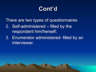 Cont’d There are two types of questionnaires Self-administered – filled by the respondent him/herself; Enumerator administered- filled by an interviewer. 
