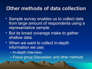 Other methods of data collection Sample survey enables us to collect data from large amount of respondents using a representative sample But its broad coverage make to gather shallow data. When we want to collect in-depth information we use: In-depth interview; Focus group Discussion; and other methods 