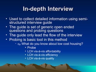 In-depth Interview Used to collect detailed information using semi-structured interview guide  The guide is set of generic open ended questions and probing questions The guide only lead the flow of the interview Probing is basic tool in this method Eg.  What do you know about low cost housing? Probe  LCH vis-à-vis affordability LCH vis-à-vis efficiency LCH vis-à-vis quality  