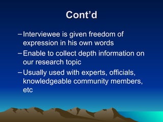 Cont’d Interviewee is given freedom of expression in his own words Enable to collect depth information on our research topic Usually used with experts, officials, knowledgeable community members, etc 