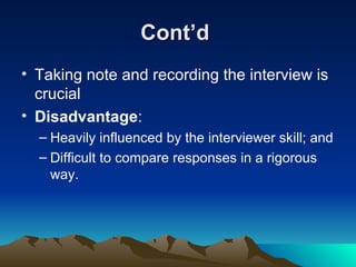 Cont’d  Taking note and recording the interview is crucial Disadvantage : Heavily influenced by the interviewer skill; and Difficult to compare responses in a rigorous way. 