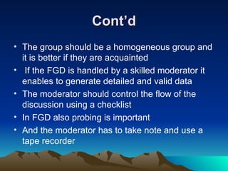 Cont’d The group should be a homogeneous group and it is better if they are acquainted If the FGD is handled by a skilled moderator it enables to generate detailed and valid data The moderator should control the flow of the discussion using a checklist In FGD also probing is important And the moderator has to take note and use a tape recorder 