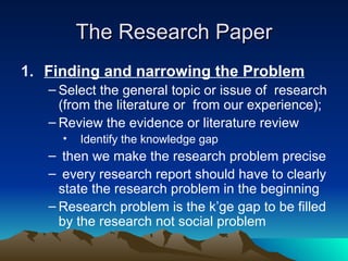 The Research Paper Finding and narrowing the Problem Select the general topic or issue of  research (from the literature or  from our experience); Review the evidence or literature review  Identify the knowledge gap then we make the research problem precise every research report should have to clearly state the research problem in the beginning Research problem is the k’ge gap to be filled by the research not social problem 