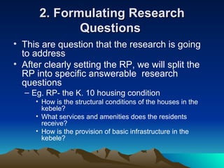 2. Formulating Research Questions  This are question that the research is going to address After clearly setting the RP, we will split the RP into specific answerable  research questions Eg. RP- the K. 10 housing condition How is the structural conditions of the houses in the kebele? What services and amenities does the residents receive? How is the provision of basic infrastructure in the kebele? 