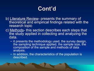 Cont’d b)  Literature Review - presents the summary of theoretical and empirical findings related with the research topic c)  Methods - this section describes each steps that the study applied in collecting and analyzing the data. it presents the methodology used, the survey design, the sampling technique applied, the sample size, the composition of the sample and methods of data analysis.  In addition, the characteristics of the population is described. 