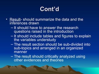Cont’d Result - should summarize the data and the inferences drawn  It should have to answer the research questions raised in the introduction It should include tables and figures to explain the variables understudy The result section should be sub-divided into sub-topics and arranged in an organized manner The result should critically analyzed using other evidences and theories 