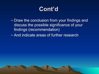 Cont’d  Draw the conclusion from your findings and discuss the possible significance of your findings (recommendation) And indicate areas of further research 