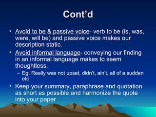 Cont’d Avoid to be & passive voice - verb to be (is, was, were, will be) and passive voice makes our description static. Avoid informal language - conveying our finding in an informal language makes to seem thoughtless. Eg. Really was not upset, didn’t, ain’t, all of a sudden etc Keep your summary, paraphrase and quotation as short as possible and harmonize the quote into your paper 