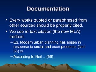 Documentation Every works quoted or paraphrased from other sources should be properly cited. We use in-text citation (the new MLA) method. Eg. Modern urban planning has arisen in response to social and econ problems (Neil 56) or According to Neil …(56) 