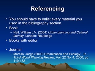 Referencing You should have to enlist every material you used in the bibliography section. Book Neil, William J.V. (2004)  Urban planning and Cultural Identity.  London: Routledge Books with editor Journal Morello, Jorge (2000)’Urbanization and Ecology’ .  In  Third World Planning Review , Vol. 22 No. 4, 2000, pp 119-132 