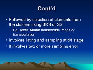 Cont’d Followed by selection of elements from the clusters using SRS or SS Eg. Addis Ababa households’ mode of transportation Involves listing and sampling at d/t stage  It involves two or more sampling error 