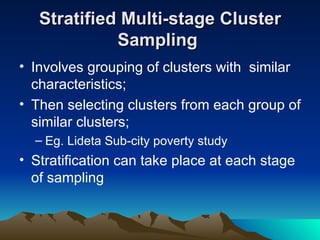 Stratified Multi-stage Cluster Sampling   Involves grouping of clusters with  similar characteristics; Then selecting clusters from each group of similar clusters; Eg. Lideta Sub-city poverty study Stratification can take place at each stage of sampling  