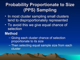 Probability Proportionate to Size (PPS) Sampling In most cluster sampling small clusters tend to disproportionately represented To avoid this we give equal chance of selection Method Giving each cluster chance of selection proportionate to its size Then selecting equal sample size from each cluster 