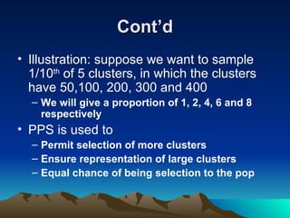 Cont’d Illustration: suppose we want to sample 1/10 th  of 5 clusters, in which the clusters have 50,100, 200, 300 and 400 We will give a proportion of 1, 2, 4, 6 and 8 respectively PPS is used to Permit selection of more clusters Ensure representation of large clusters Equal chance of being selection to the pop 